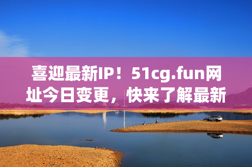 喜迎最新IP！51cg.fun网址今日变更，快来了解最新IP地址！(1)