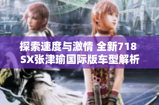 探索速度与激情 全新718 SX张津瑜国际版车型解析