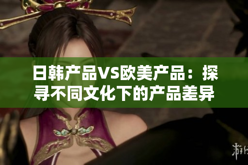 日韩产品VS欧美产品：探寻不同文化下的产品差异