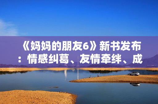 《妈妈的朋友6》新书发布：情感纠葛、友情牵绊、成长之路揭秘