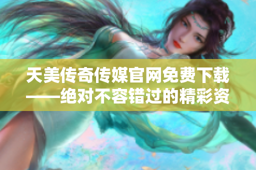 天美传奇传媒官网免费下载——绝对不容错过的精彩资源