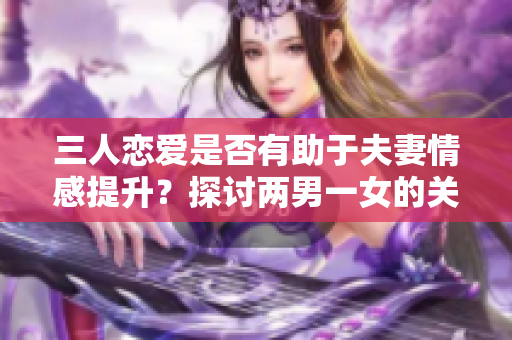 三人恋爱是否有助于夫妻情感提升？探讨两男一女的关系模式