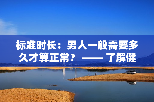 标准时长：男人一般需要多久才算正常？ —— 了解健康判断的标杆