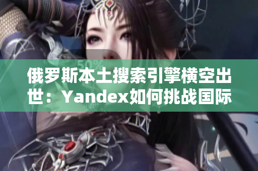 俄罗斯本土搜索引擎横空出世：Yandex如何挑战国际巨头？