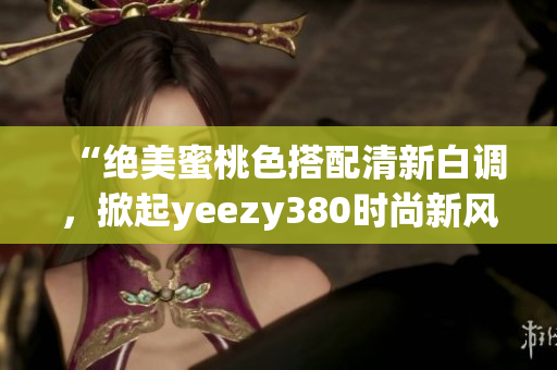 “绝美蜜桃色搭配清新白调，掀起yeezy380时尚新风潮！”