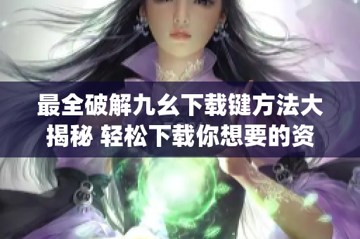 最全破解九幺下载键方法大揭秘 轻松下载你想要的资源(1)