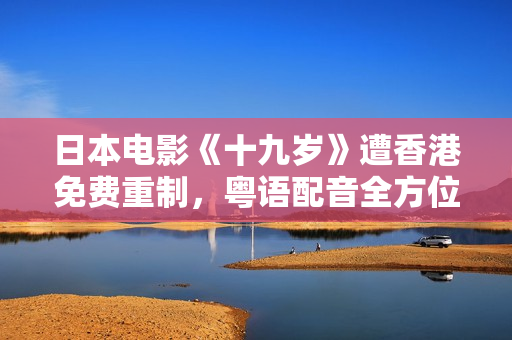 日本电影《十九岁》遭香港免费重制，粤语配音全方位还原情感之旅