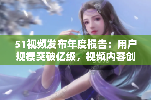 51视频发布年度报告：用户规模突破亿级，视频内容创作持续升级