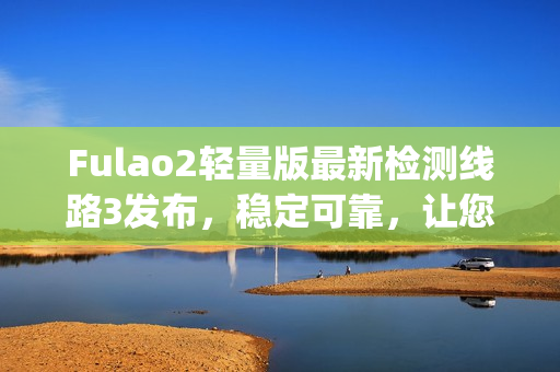 Fulao2轻量版最新检测线路3发布，稳定可靠，让您上网更畅快(1)