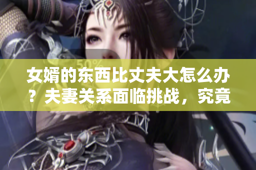 女婿的东西比丈夫大怎么办？夫妻关系面临挑战，究竟该如何应对？