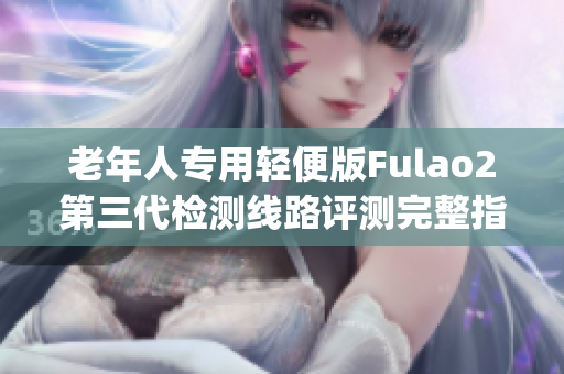 老年人专用轻便版Fulao2第三代检测线路评测完整指南(1)