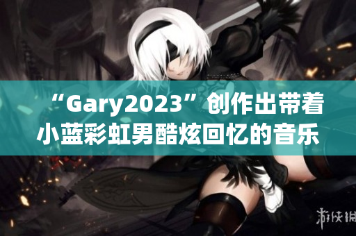 “Gary2023”创作出带着小蓝彩虹男酷炫回忆的音乐作品!