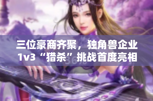 三位豪商齐聚，独角兽企业1v3“猎杀”挑战首度亮相