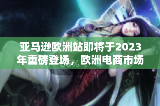 亚马逊欧洲站即将于2023年重磅登场，欧洲电商市场将再迎新一变革