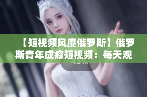 【短视频风靡俄罗斯】俄罗斯青年成瘾短视频：每天观看达5小时