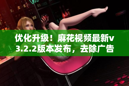 优化升级！麻花视频最新v3.2.2版本发布，去除广告无杂质纯净体验畅享