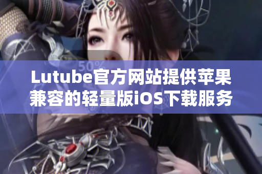 Lutube官方网站提供苹果兼容的轻量版iOS下载服务