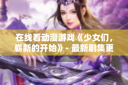 在线看动漫游戏《少女们，崭新的开始》- 最新剧集更新！