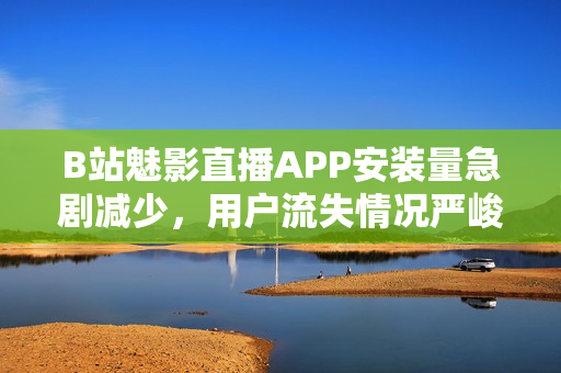 B站魅影直播APP安装量急剧减少，用户流失情况严峻