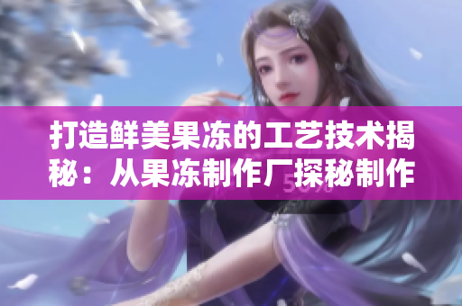 打造鲜美果冻的工艺技术揭秘：从果冻制作厂探秘制作秘诀