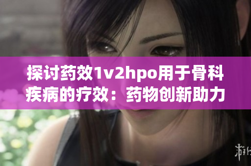 探讨药效1v2hpo用于骨科疾病的疗效：药物创新助力骨科治疗