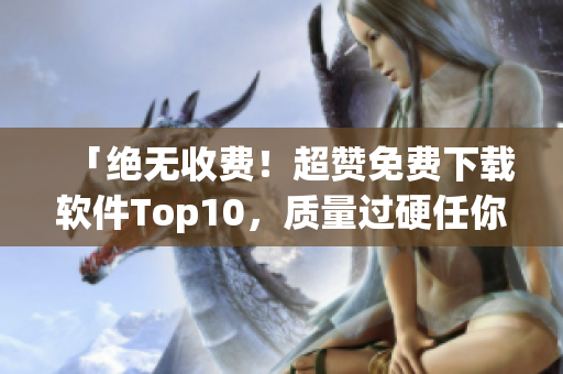 「绝无收费！超赞免费下载软件Top10，质量过硬任你选取！」