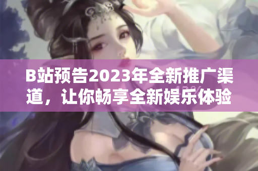 B站预告2023年全新推广渠道，让你畅享全新娱乐体验