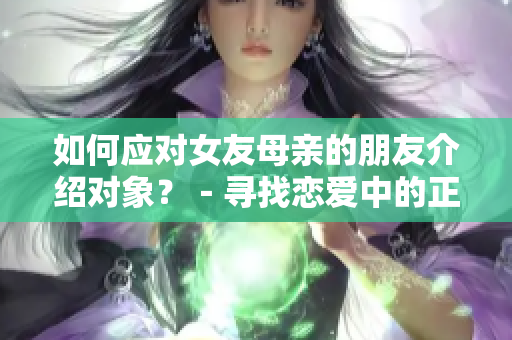 如何应对女友母亲的朋友介绍对象？－寻找恋爱中的正确方式