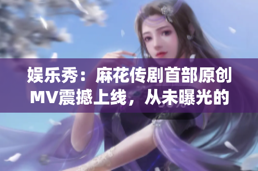 娱乐秀：麻花传剧首部原创MV震撼上线，从未曝光的故事终于曝光！(1)