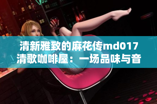 清新雅致的麻花传md017清歌咖啡屋：一场品味与音乐的完美交织