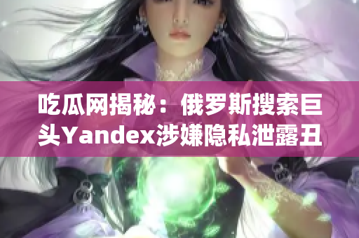 吃瓜网揭秘：俄罗斯搜索巨头Yandex涉嫌隐私泄露丑闻详细解读(1)