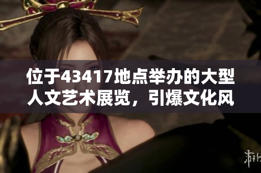 位于43417地点举办的大型人文艺术展览，引爆文化风潮