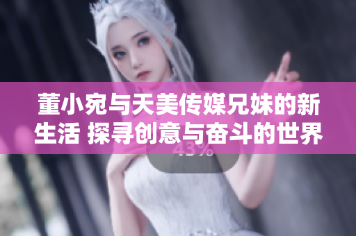 董小宛与天美传媒兄妹的新生活 探寻创意与奋斗的世界