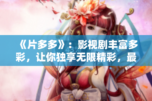 《片多多》：影视剧丰富多彩，让你独享无限精彩，最全最新的电影电视剧等你来看