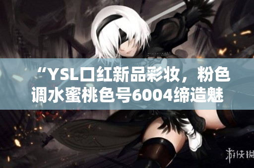 “YSL口红新品彩妆，粉色调水蜜桃色号6004缔造魅力双唇！”