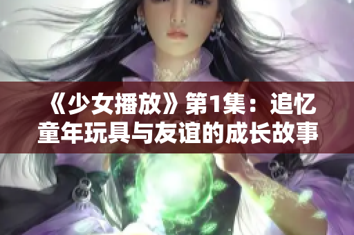 《少女播放》第1集：追忆童年玩具与友谊的成长故事