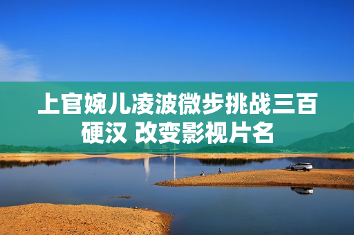 上官婉儿凌波微步挑战三百硬汉 改变影视片名