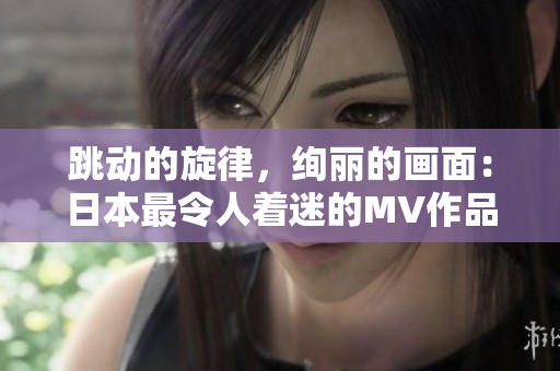 跳动的旋律，绚丽的画面：日本最令人着迷的MV作品盘点