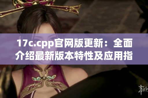 17c.cpp官网版更新：全面介绍最新版本特性及应用指南