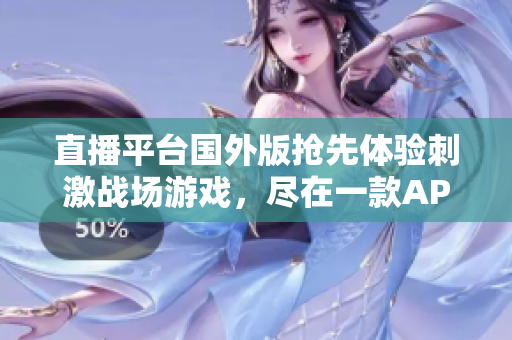 直播平台国外版抢先体验刺激战场游戏，尽在一款APP！新颖刺激，更多福利等你来！