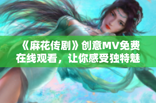 《麻花传剧》创意MV免费在线观看，让你感受独特魅力