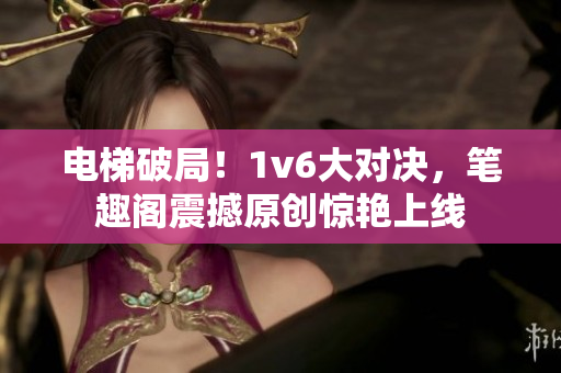 电梯破局！1v6大对决，笔趣阁震撼原创惊艳上线