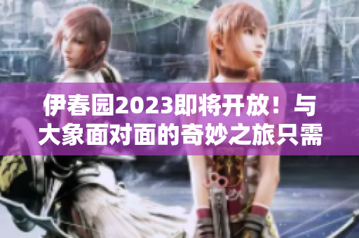 伊春园2023即将开放！与大象面对面的奇妙之旅只需一步之遥
