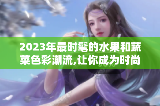 2023年最时髦的水果和蔬菜色彩潮流,让你成为时尚先锋!