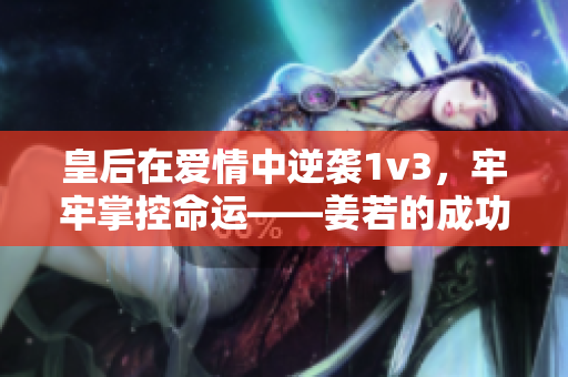 皇后在爱情中逆袭1v3，牢牢掌控命运——姜若的成功故事