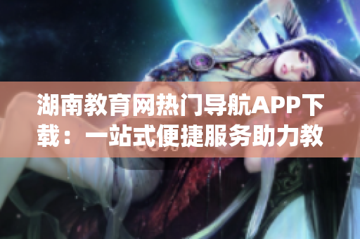 湖南教育网热门导航APP下载：一站式便捷服务助力教育(1)