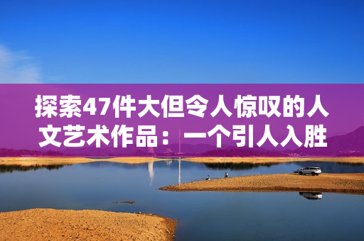 探索47件大但令人惊叹的人文艺术作品：一个引人入胜的旅程