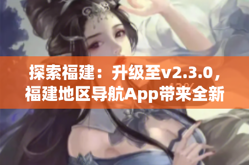 探索福建：升级至v2.3.0，福建地区导航App带来全新体验