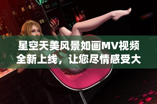 星空天美风景如画MV视频全新上线，让您尽情感受大自然的魅力(1)