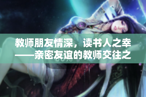 教师朋友情深，读书人之幸——亲密友谊的教师交往之道